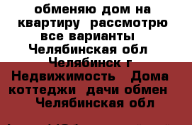 обменяю дом на квартиру. рассмотрю все варианты - Челябинская обл., Челябинск г. Недвижимость » Дома, коттеджи, дачи обмен   . Челябинская обл.